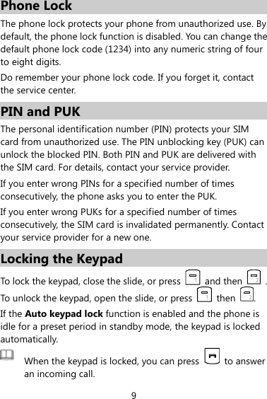 9 Phone Lock The phone lock protects your phone from unauthorized use. By default, the phone lock function is disabled. You can change the default phone lock code (1234) into any numeric string of four to eight digits. Do remember your phone lock code. If you forget it, contact the service center. PIN and PUK   The personal identification number (PIN) protects your SIM card from unauthorized use. The PIN unblocking key (PUK) can unlock the blocked PIN. Both PIN and PUK are delivered with the SIM card. For details, contact your service provider. If you enter wrong PINs for a specified number of times consecutively, the phone asks you to enter the PUK. If you enter wrong PUKs for a specified number of times consecutively, the SIM card is invalidated permanently. Contact your service provider for a new one. Locking the Keypad To lock the keypad, close the slide, or press    and then    . To unlock the keypad, open the slide, or press    then  . If the Auto keypad lock function is enabled and the phone is idle for a preset period in standby mode, the keypad is locked automatically.  When the keypad is locked, you can press    to answer an incoming call.   