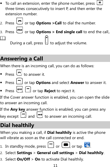 11  To call an extension, enter the phone number, press   three times consecutively to insert P, and then enter the extension number. 2. Press    or tap Options &gt;Call to dial the number. 3. Press    or tap Options &gt; End single call to end the call,.  During a call, press    to adjust the volume.  Answering a Call When there is an incoming call, you can do as follows:  Press    to answer it.  Press    or tap Options and select Answer to answer it.  Press  ,    or tap Reject to reject it. If the Cover answer function is enabled, you can open the slide to answer an incoming call.   If the Any key answer function is enabled, you can press any key except   and    to answer an incoming call. Dial healthily   When you making a call, if Dial healthily is active the phone will vibrate as soon as the call connected or end. 1. In standby mode, press    or  , or tap  . 2. Select Settings &gt; General call settings &gt; Dial healthily. 3. Select On/Off &gt; On to activate Dial healthily. 