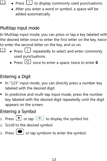 13   Press    to display commonly used punctuations.  After you enter a word or symbol, a space will be added automatically.  Multitap input mode In Multitap input mode, you can press or tap a key labeled with the desired letter once to enter the first letter on the key, twice to enter the second letter on the key, and so on.     Press    repeatedly to select and enter commonly used punctuations.  Press    once to enter a space, twice to enter 0.  Entering a Digit  In &quot;123&quot; input mode, you can directly press a number key labeled with the desired digit.  In predictive and multi-tap input mode, press the number key labeled with the desired digit repeatedly until the digit appears on the screen. Entering a Symbol 1. Press    or tap    to display the symbol list. 2. Scroll to the desired symbol. 3. Press    or tap symbom to enter the symbol. 
