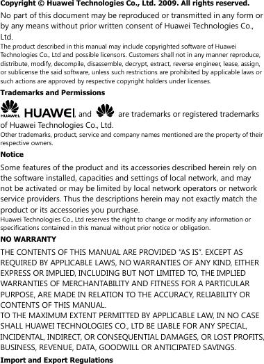 Copyright ©  Huawei Technologies Co., Ltd. 2009. All rights reserved. No part of this document may be reproduced or transmitted in any form or by any means without prior written consent of Huawei Technologies Co., Ltd. The product described in this manual may include copyrighted software of Huawei Technologies Co., Ltd and possible licensors. Customers shall not in any manner reproduce, distribute, modify, decompile, disassemble, decrypt, extract, reverse engineer, lease, assign, or sublicense the said software, unless such restrictions are prohibited by applicable laws or such actions are approved by respective copyright holders under licenses. Trademarks and Permissions ,  , and    are trademarks or registered trademarks of Huawei Technologies Co., Ltd. Other trademarks, product, service and company names mentioned are the property of their respective owners. Notice Some features of the product and its accessories described herein rely on the software installed, capacities and settings of local network, and may not be activated or may be limited by local network operators or network service providers. Thus the descriptions herein may not exactly match the product or its accessories you purchase. Huawei Technologies Co., Ltd reserves the right to change or modify any information or specifications contained in this manual without prior notice or obligation. NO WARRANTY THE CONTENTS OF THIS MANUAL ARE PROVIDED “AS IS”. EXCEPT AS REQUIRED BY APPLICABLE LAWS, NO WARRANTIES OF ANY KIND, EITHER EXPRESS OR IMPLIED, INCLUDING BUT NOT LIMITED TO, THE IMPLIED WARRANTIES OF MERCHANTABILITY AND FITNESS FOR A PARTICULAR PURPOSE, ARE MADE IN RELATION TO THE ACCURACY, RELIABILITY OR CONTENTS OF THIS MANUAL. TO THE MAXIMUM EXTENT PERMITTED BY APPLICABLE LAW, IN NO CASE SHALL HUAWEI TECHNOLOGIES CO., LTD BE LIABLE FOR ANY SPECIAL, INCIDENTAL, INDIRECT, OR CONSEQUENTIAL DAMAGES, OR LOST PROFITS, BUSINESS, REVENUE, DATA, GOODWILL OR ANTICIPATED SAVINGS. Import and Export Regulations 