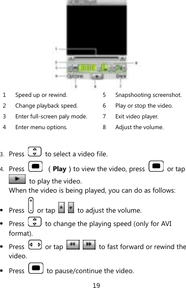 19  1 Speed up or rewind. 5 Snapshooting screenshot. 2 Change playback speed. 6 Play or stop the video. 3 Enter full-screen paly mode. 7 Exit video player. 4 Enter menu options. 8 Adjust the volume.  3. Press    to select a video file. 4. Press    （Play）to view the video, press    or tap   to play the video.   When the video is being played, you can do as follows:  Press    or tap      to adjust the volume.  Press    to change the playing speed (only for AVI format).  Press    or tap      to fast forward or rewind the video.  Press    to pause/continue the video. 