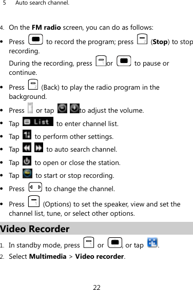 22 5 Auto search channel.    4. On the FM radio screen, you can do as follows:  Press    to record the program; press    (Stop) to stop recording. During the recording, press  or    to pause or continue.  Press    (Back) to play the radio program in the background.  Press    or tap    to adjust the volume.  Tap    to enter channel list.  Tap    to perform other settings.  Tap      to auto search channel.  Tap    to open or close the station.  Tap    to start or stop recording.  Press    to change the channel.  Press    (Options) to set the speaker, view and set the channel list, tune, or select other options. Video Recorder 1. In standby mode, press    or  , or tap  . 2. Select Multimedia &gt; Video recorder. 