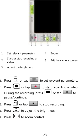23   1 Set relevant parameters. 4 Zoom. 2 Start or stop recording a video. 5 Exit the camera screen. 3 Adjust the brightness.    3. Press    or tap    to set relevant parameters. 4. Press    or tap    to start recording a video. During the recording, press    or tap    to pause/continue. 5. Press    or tap    to stop recording. 6. Press    to adjust the brightness. 7. Press    to zoom control. 