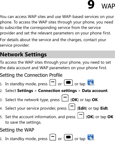  9  WAP You can access WAP sites and use WAP-based services on your phone. To access the WAP sites through your phone, you need to subscribe the corresponding service from the service provider and set the relevant parameters on your phone first.   For details about the service and the charges, contact your service provider. Network Settings To access the WAP sites through your phone, you need to set the data account and WAP parameters on your phone first. Setting the Connection Profile 1. In standby mode, press    or  , or tap  . 2. Select Settings &gt; Connection settings &gt; Data account. 3. Select the network type, press    (OK) or tap OK. 4. Select your service provider, press    (Edit) or tap Eidt. 5. Set the account information, and press    (OK) or tap OK to save the settings. Setting the WAP 1. In standby mode, press    or  , or tap  . 