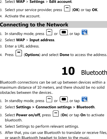  2. Select WAP &gt; Settings &gt; Edit account. 3. Select your service provider, press    (OK) or tap OK. 4. Activate the account. Connecting to the Network 1. In standby mode, press    or  , or tap  . 2. Select WAP &gt; Input address. 3. Enter a URL address. 4. Press    (Options) and select Done to access the address. 10  Bluetooth Bluetooth connections can be set up between devices within a maximum distance of 10 meters, and there should be no solid obstacles between the devices.. 1. In standby mode, press    or  , or tap  . 2. Select Settings &gt; Connection settings &gt; Bluetooth. 3. Select Power on/off, press   (On) or tap On to activate bluetooth. 4. Select Settings to perform relevant settings. 5. After that, you can use Bluetooth to translate or receive files, or search Bluetooth headset to listen to the music. 