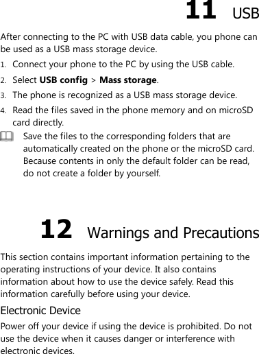  11  USB After connecting to the PC with USB data cable, you phone can be used as a USB mass storage device. 1. Connect your phone to the PC by using the USB cable. 2. Select USB config &gt; Mass storage. 3. The phone is recognized as a USB mass storage device. 4. Read the files saved in the phone memory and on microSD card directly.  Save the files to the corresponding folders that are automatically created on the phone or the microSD card. Because contents in only the default folder can be read, do not create a folder by yourself.  12  Warnings and Precautions This section contains important information pertaining to the operating instructions of your device. It also contains information about how to use the device safely. Read this information carefully before using your device. Electronic Device Power off your device if using the device is prohibited. Do not use the device when it causes danger or interference with electronic devices. 