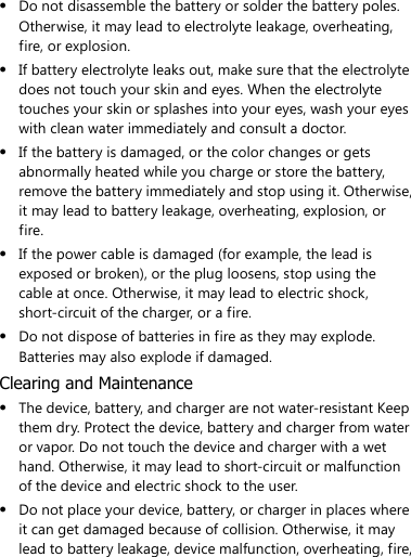   Do not disassemble the battery or solder the battery poles. Otherwise, it may lead to electrolyte leakage, overheating, fire, or explosion.  If battery electrolyte leaks out, make sure that the electrolyte does not touch your skin and eyes. When the electrolyte touches your skin or splashes into your eyes, wash your eyes with clean water immediately and consult a doctor.  If the battery is damaged, or the color changes or gets abnormally heated while you charge or store the battery, remove the battery immediately and stop using it. Otherwise, it may lead to battery leakage, overheating, explosion, or fire.  If the power cable is damaged (for example, the lead is exposed or broken), or the plug loosens, stop using the cable at once. Otherwise, it may lead to electric shock, short-circuit of the charger, or a fire.  Do not dispose of batteries in fire as they may explode. Batteries may also explode if damaged. Clearing and Maintenance  The device, battery, and charger are not water-resistant Keep them dry. Protect the device, battery and charger from water or vapor. Do not touch the device and charger with a wet hand. Otherwise, it may lead to short-circuit or malfunction of the device and electric shock to the user.  Do not place your device, battery, or charger in places where it can get damaged because of collision. Otherwise, it may lead to battery leakage, device malfunction, overheating, fire, 