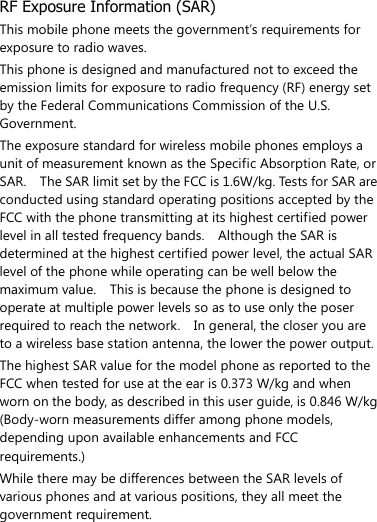  RF Exposure Information (SAR) This mobile phone meets the government’s requirements for exposure to radio waves. This phone is designed and manufactured not to exceed the emission limits for exposure to radio frequency (RF) energy set by the Federal Communications Commission of the U.S. Government.     The exposure standard for wireless mobile phones employs a unit of measurement known as the Specific Absorption Rate, or SAR.    The SAR limit set by the FCC is 1.6W/kg. Tests for SAR are conducted using standard operating positions accepted by the FCC with the phone transmitting at its highest certified power level in all tested frequency bands.    Although the SAR is determined at the highest certified power level, the actual SAR level of the phone while operating can be well below the maximum value.    This is because the phone is designed to operate at multiple power levels so as to use only the poser required to reach the network.    In general, the closer you are to a wireless base station antenna, the lower the power output. The highest SAR value for the model phone as reported to the FCC when tested for use at the ear is 0.373 W/kg and when worn on the body, as described in this user guide, is 0.846 W/kg (Body-worn measurements differ among phone models, depending upon available enhancements and FCC requirements.) While there may be differences between the SAR levels of various phones and at various positions, they all meet the government requirement. 