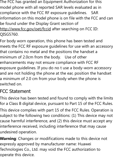  The FCC has granted an Equipment Authorization for this model phone with all reported SAR levels evaluated as in compliance with the FCC RF exposure guidelines.    SAR information on this model phone is on file with the FCC and can be found under the Display Grant section of http://www.fcc.gov/oet/fccid after searching on FCC ID: QISG5760. For body worn operation, this phone has been tested and meets the FCC RF exposure guidelines for use with an accessory that contains no metal and the positions the handset a minimum of 2.0cm from the body.    Use of other enhancements may not ensure compliance with FCC RF exposure guidelines. If you do no t use a body-worn accessory and are not holding the phone at the ear, position the handset a minimum of 2.0 cm from your body when the phone is switched on. FCC Statement This device has been tested and found to comply with the limits for a Class B digital device, pursuant to Part 15 of the FCC Rules.   This device complies with part 15 of the FCC Rules. Operation is subject to the following two conditions: (1) This device may not cause harmful interference, and (2) this device must accept any interference received, including interference that may cause undesired operation. Warning: Changes or modifications made to this device not expressly approved by manufacturer name: Huawei Technologies Co., Ltd. may void the FCC authorization to operate this device. 