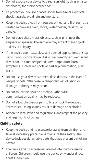 •  Do not expose your device to direct sunlight (such as on a car dashboard) for prolonged periods. •  To protect your device or accessories from fire or electrical shock hazards, avoid rain and moisture.•  Keep the device away from sources of heat and fire, such as a heater, microwave oven, stove, water heater, radiator, or candle.•  Do not place sharp metal objects, such as pins, near the earpiece or speaker. The earpiece may attract these objects and result in injury. •  If the device overheats, close any opened applications or stop using it until it cools down. If skin is exposed to an overheated device for an extended period, low-temperature burn symptoms, such as red spots or darker pigmentation, may occur.•  Do not use your device&apos;s camera flash directly in the eyes of people or pets. Otherwise, a temporary loss of vision or damage to the eyes may occur.•  Do not touch the device&apos;s antenna. Otherwise, communication quality may be reduced. •  Do not allow children or pets to bite or suck the device or accessories. Doing so may result in damage or explosion.•  Adhere to local laws and regulations, and respect the privacy and legal rights of others.Child&apos;s safety•  Keep the device and its accessories away from children and take all necessary precautions to ensure their safety. The device includes detachable parts that may present a choking hazard.•  The device and its accessories are not intended for use by children. Children should use the device only under direct adult supervision. 