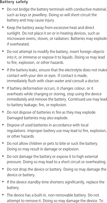 Battery safety•  Do not bridge the battery terminals with conductive material, such as keys or jewellery. Doing so will short-circuit the battery and may cause injury.•  Keep the battery away from excessive heat and direct sunlight. Do not place it on or in heating devices, such as microwave ovens, stoves, or radiators. Batteries may explode if overheated.•  Do not attempt to modify the battery, insert foreign objects into it, or immerse or expose it to liquids. Doing so may lead to fire, explosion, or other hazards.•  If the battery leaks, ensure that the electrolyte does not make contact with your skin or eyes. If contact is made, immediately flush with clean water and consult a doctor.•  If battery deformation occurs, it changes colour, or it overheats while charging or storing, stop using the device immediately and remove the battery. Continued use may lead to battery leakage, fire, or explosion.•  Do not dispose of batteries in fire as they may explode. Damaged batteries may also explode.•  Dispose of used batteries in accordance with local regulations. Improper battery use may lead to fire, explosion, or other hazards.•  Do not allow children or pets to bite or suck the battery. Doing so may result in damage or explosion.•  Do not damage the battery or expose it to high external pressure. Doing so may lead to a short circuit or overheating. •  Do not drop the device or battery. Doing so may damage the device or battery.•  If the device standby time shortens significantly, replace the battery.•  The device has a built-in, non-removable battery. Do not attempt to remove it. Doing so may damage the device. To 