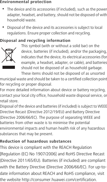 Environmental protection•  The device and its accessories (if included), such as the power adapter, headset, and battery, should not be disposed of with household waste.•  Disposal of the device and its accessories is subject to local regulations. Ensure proper collection and recycling.Disposal and recycling informationThis symbol (with or without a solid bar) on the device, batteries (if included), and/or the packaging, indicates that the device, its electrical accessories (for example, a headset, adapter, or cable), and batteries should not be disposed of as household garbage. These items should not be disposed of as unsorted municipal waste and should be taken to a certified collection point for recycling or proper disposal.For more detailed information about device or battery recycling, contact your local city office, household waste disposal service, or retail store.Disposal of the device and batteries (if included) is subject to WEEE Directive Recast (Directive 2012/19/EU) and Battery Directive (Directive 2006/66/EC). The purpose of separating WEEE and batteries from other waste is to minimise the potential environmental impacts and human health risk of any hazardous substances that may be present.Reduction of hazardous substancesThis device is compliant with the REACH Regulation [Regulation (EC) No 1907/2006] and RoHS Directive Recast (Directive 2011/65/EU). Batteries (if included) are compliant with the Battery Directive (Directive 2006/66/EC). For up-to-date information about REACH and RoHS compliance, visit the website http://consumer.huawei.com/certification.