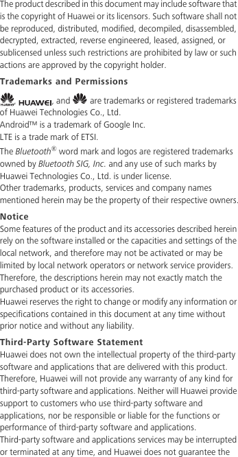 The product described in this document may include software that is the copyright of Huawei or its licensors. Such software shall not be reproduced, distributed, modified, decompiled, disassembled, decrypted, extracted, reverse engineered, leased, assigned, or sublicensed unless such restrictions are prohibited by law or such actions are approved by the copyright holder.Trademarks and Permissions,  , and   are trademarks or registered trademarks of Huawei Technologies Co., Ltd.Android™ is a trademark of Google Inc.LTE is a trade mark of ETSI.The Bluetooth® word mark and logos are registered trademarks owned by Bluetooth SIG, Inc. and any use of such marks by Huawei Technologies Co., Ltd. is under license. Other trademarks, products, services and company names mentioned herein may be the property of their respective owners.NoticeSome features of the product and its accessories described herein rely on the software installed or the capacities and settings of the local network, and therefore may not be activated or may be limited by local network operators or network service providers.Therefore, the descriptions herein may not exactly match the purchased product or its accessories.Huawei reserves the right to change or modify any information or specifications contained in this document at any time without prior notice and without any liability.Third-Party Software StatementHuawei does not own the intellectual property of the third-party software and applications that are delivered with this product. Therefore, Huawei will not provide any warranty of any kind for third-party software and applications. Neither will Huawei provide support to customers who use third-party software and applications, nor be responsible or liable for the functions or performance of third-party software and applications.Third-party software and applications services may be interrupted or terminated at any time, and Huawei does not guarantee the 