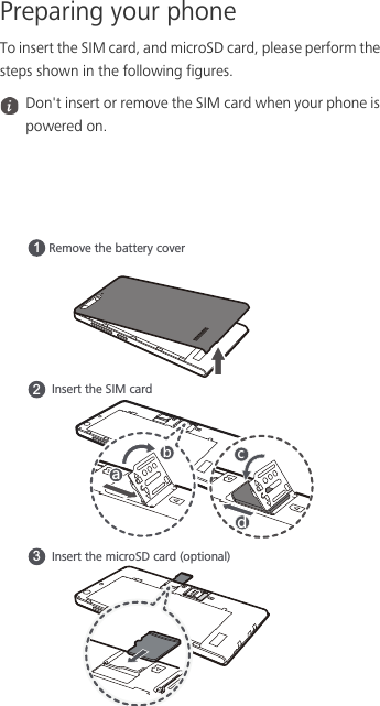 Preparing your phoneTo insert the SIM card, and microSD card, please perform the steps shown in the following figures. Don&apos;t insert or remove the SIM card when your phone is powered on.Remove the battery cover1Insert the SIM card2Insert the microSD card (optional)3GHJI