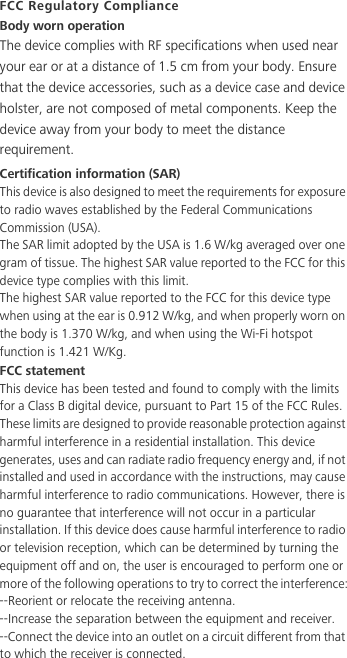 FCC Regulatory ComplianceBody worn operationThe device complies with RF specifications when used near your ear or at a distance of 1.5 cm from your body. Ensure that the device accessories, such as a device case and device holster, are not composed of metal components. Keep the device away from your body to meet the distance requirement.Certification information (SAR)This device is also designed to meet the requirements for exposure to radio waves established by the Federal Communications Commission (USA).The SAR limit adopted by the USA is 1.6 W/kg averaged over one gram of tissue. The highest SAR value reported to the FCC for this device type complies with this limit.The highest SAR value reported to the FCC for this device type when using at the ear is 0.912 W/kg, and when properly worn on the body is 1.370 W/kg, and when using the Wi-Fi hotspot function is 1.421 W/Kg.FCC statementThis device has been tested and found to comply with the limits for a Class B digital device, pursuant to Part 15 of the FCC Rules. These limits are designed to provide reasonable protection against harmful interference in a residential installation. This device generates, uses and can radiate radio frequency energy and, if not installed and used in accordance with the instructions, may cause harmful interference to radio communications. However, there is no guarantee that interference will not occur in a particular installation. If this device does cause harmful interference to radio or television reception, which can be determined by turning the equipment off and on, the user is encouraged to perform one or more of the following operations to try to correct the interference:--Reorient or relocate the receiving antenna.--Increase the separation between the equipment and receiver.--Connect the device into an outlet on a circuit different from that to which the receiver is connected.