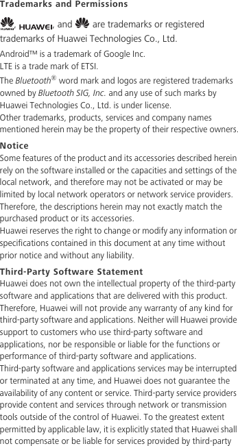 Trademarks and Permissions,  , and   are trademarks or registered trademarks of Huawei Technologies Co., Ltd.Android™ is a trademark of Google Inc.LTE is a trade mark of ETSI.The Bluetooth® word mark and logos are registered trademarks owned by Bluetooth SIG, Inc. and any use of such marks by Huawei Technologies Co., Ltd. is under license. Other trademarks, products, services and company names mentioned herein may be the property of their respective owners.NoticeSome features of the product and its accessories described herein rely on the software installed or the capacities and settings of the local network, and therefore may not be activated or may be limited by local network operators or network service providers.Therefore, the descriptions herein may not exactly match the purchased product or its accessories.Huawei reserves the right to change or modify any information or specifications contained in this document at any time without prior notice and without any liability.Third-Party Software StatementHuawei does not own the intellectual property of the third-party software and applications that are delivered with this product. Therefore, Huawei will not provide any warranty of any kind for third-party software and applications. Neither will Huawei provide support to customers who use third-party software and applications, nor be responsible or liable for the functions or performance of third-party software and applications.Third-party software and applications services may be interrupted or terminated at any time, and Huawei does not guarantee the availability of any content or service. Third-party service providers provide content and services through network or transmission tools outside of the control of Huawei. To the greatest extent permitted by applicable law, it is explicitly stated that Huawei shall not compensate or be liable for services provided by third-party 