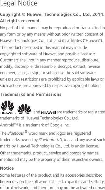 Legal NoticeCopyright © Huawei Technologies Co., Ltd. 2014. All rights reserved.No part of this manual may be reproduced or transmitted in any form or by any means without prior written consent of Huawei Technologies Co., Ltd. and its affiliates (&quot;Huawei&quot;).The product described in this manual may include copyrighted software of Huawei and possible licensors. Customers shall not in any manner reproduce, distribute, modify, decompile, disassemble, decrypt, extract, reverse engineer, lease, assign, or sublicense the said software, unless such restrictions are prohibited by applicable laws or such actions are approved by respective copyright holders.Trademarks and Permissions,  , and   are trademarks or registered trademarks of Huawei Technologies Co., Ltd.Android™ is a trademark of Google Inc.The Bluetooth® word mark and logos are registered trademarks owned by Bluetooth SIG, Inc. and any use of such marks by Huawei Technologies Co., Ltd. is under license. Other trademarks, product, service and company names mentioned may be the property of their respective owners.NoticeSome features of the product and its accessories described herein rely on the software installed, capacities and settings of local network, and therefore may not be activated or may 