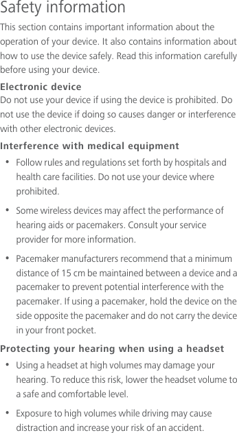 Safety informationThis section contains important information about the operation of your device. It also contains information about how to use the device safely. Read this information carefully before using your device.Electronic deviceDo not use your device if using the device is prohibited. Do not use the device if doing so causes danger or interference with other electronic devices.Interference with medical equipment•  Follow rules and regulations set forth by hospitals and health care facilities. Do not use your device where prohibited.•  Some wireless devices may affect the performance of hearing aids or pacemakers. Consult your service provider for more information.•  Pacemaker manufacturers recommend that a minimum distance of 15 cm be maintained between a device and a pacemaker to prevent potential interference with the pacemaker. If using a pacemaker, hold the device on the side opposite the pacemaker and do not carry the device in your front pocket.Protecting your hearing when using a headset•  Using a headset at high volumes may damage your hearing. To reduce this risk, lower the headset volume to a safe and comfortable level.•  Exposure to high volumes while driving may cause distraction and increase your risk of an accident.