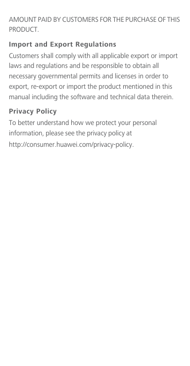 AMOUNT PAID BY CUSTOMERS FOR THE PURCHASE OF THIS PRODUCT.Import and Export RegulationsCustomers shall comply with all applicable export or import laws and regulations and be responsible to obtain all necessary governmental permits and licenses in order to export, re-export or import the product mentioned in this manual including the software and technical data therein.Privacy PolicyTo better understand how we protect your personal information, please see the privacy policy at                                 http://consumer.huawei.com/privacy-policy.