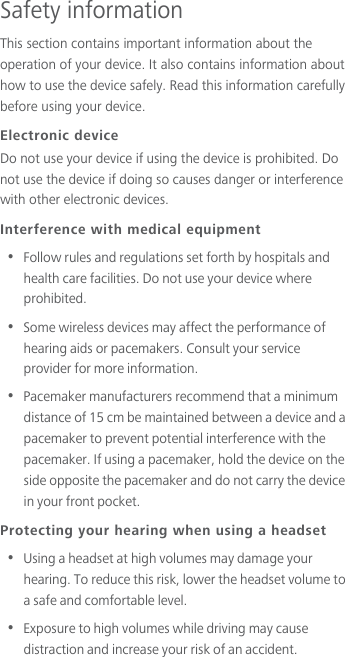 Safety informationThis section contains important information about the operation of your device. It also contains information about how to use the device safely. Read this information carefully before using your device.Electronic deviceDo not use your device if using the device is prohibited. Do not use the device if doing so causes danger or interference with other electronic devices.Interference with medical equipment•  Follow rules and regulations set forth by hospitals and health care facilities. Do not use your device where prohibited.•  Some wireless devices may affect the performance of hearing aids or pacemakers. Consult your service provider for more information.•  Pacemaker manufacturers recommend that a minimum distance of 15 cm be maintained between a device and a pacemaker to prevent potential interference with the pacemaker. If using a pacemaker, hold the device on the side opposite the pacemaker and do not carry the device in your front pocket.Protecting your hearing when using a headset•  Using a headset at high volumes may damage your hearing. To reduce this risk, lower the headset volume to a safe and comfortable level.•  Exposure to high volumes while driving may cause distraction and increase your risk of an accident.
