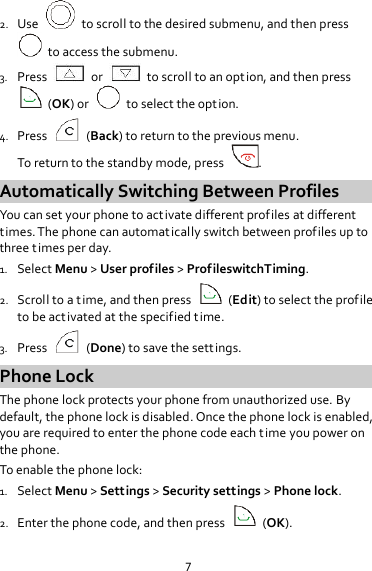 7 2. Use    to scroll to the desired submenu, and then press  to access the submenu. 3. Press    or    to scroll to an option, and then press     (OK) or    to select the option. 4. Press    (Back) to return to the previous menu. To return to the standby mode, press  . Automatically Switching Between Profiles You can set your phone to activate different profiles at different times. The phone can automatically switch between profiles up to three times per day. 1. Select Menu &gt; User profiles &gt; ProfileswitchTiming. 2. Scroll to a time, and then press    (Edit) to select the profile to be activated at the specified time. 3. Press    (Done) to save the settings. Phone Lock The phone lock protects your phone from unauthorized use. By default, the phone lock is disabled. Once the phone lock is enabled, you are required to enter the phone code each time you power on the phone. To enable the phone lock: 1. Select Menu &gt; Settings &gt; Security settings &gt; Phone lock. 2. Enter the phone code, and then press    (OK). 