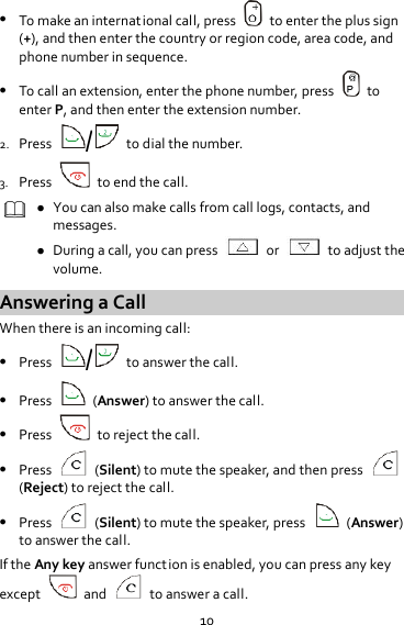 10  To make an international call, press    to enter the plus sign (+), and then enter the country or region code, area code, and phone number in sequence.  To call an extension, enter the phone number, press    to enter P, and then enter the extension number. 2. Press  /  to dial the number. 3. Press    to end the call.   You can also make calls from call logs, contacts, and messages.  During a call, you can press    or    to adjust the volume. Answering a Call When there is an incoming call:  Press  /  to answer the call.  Press    (Answer) to answer the call.  Press    to reject the call.  Press    (Silent) to mute the speaker, and then press   (Reject) to reject the call.  Press    (Silent) to mute the speaker, press    (Answer) to answer the call. If the Any key answer function is enabled, you can press any key except    and    to answer a call. 