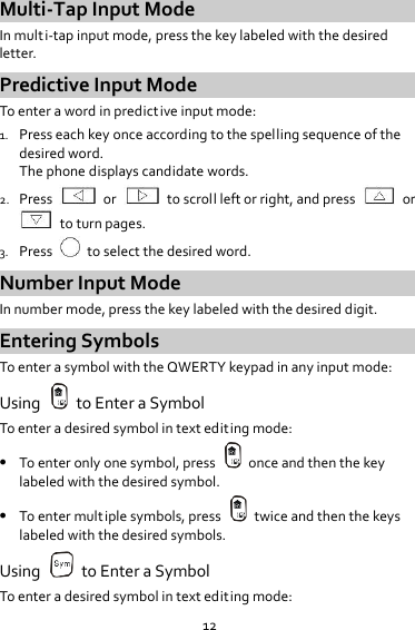 12 Multi-Tap Input Mode In multi-tap input mode, press the key labeled with the desired letter. Predictive Input Mode To enter a word in predictive input mode: 1. Press each key once according to the spelling sequence of the desired word. The phone displays candidate words. 2. Press    or    to scroll left or right, and press    or   to turn pages. 3. Press    to select the desired word. Number Input Mode In number mode, press the key labeled with the desired digit. Entering Symbols To enter a symbol with the QWERTY keypad in any input mode: Using    to Enter a Symbol To enter a desired symbol in text editing mode:  To enter only one symbol, press    once and then the key labeled with the desired symbol.  To enter multiple symbols, press    twice and then the keys labeled with the desired symbols. Using    to Enter a Symbol To enter a desired symbol in text editing mode: 