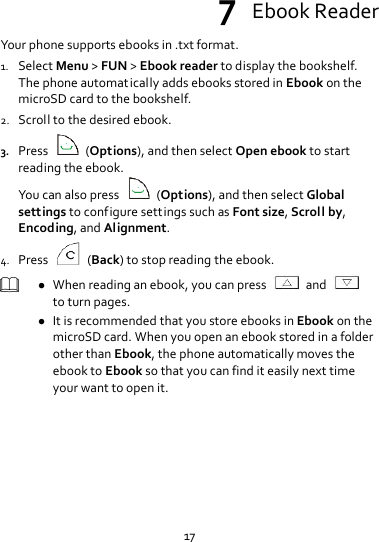 17 7  Ebook Reader Your phone supports ebooks in .txt format. 1. Select Menu &gt; FUN &gt; Ebook reader to display the bookshelf. The phone automatically adds ebooks stored in Ebook on the microSD card to the bookshelf. 2. Scroll to the desired ebook. 3. Press    (Options), and then select Open ebook to start reading the ebook. You can also press    (Options), and then select Global settings to configure settings such as Font size, Scroll by, Encoding, and Alignment. 4. Press    (Back) to stop reading the ebook.   When reading an ebook, you can press    and   to turn pages.  It is recommended that you store ebooks in Ebook on the microSD card. When you open an ebook stored in a folder other than Ebook, the phone automatically moves the ebook to Ebook so that you can find it easily next time your want to open it.  