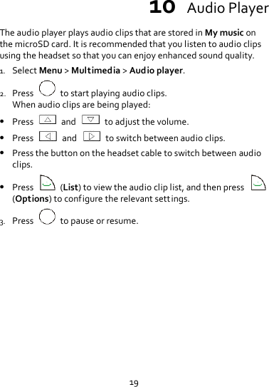 19 10  Audio Player The audio player plays audio clips that are stored in My music on the microSD card. It is recommended that you listen to audio clips using the headset so that you can enjoy enhanced sound quality.   1. Select Menu &gt; Multimedia &gt; Audio player. 2. Press    to start playing audio clips. When audio clips are being played:  Press    and    to adjust the volume.  Press    and    to switch between audio clips.  Press the button on the headset cable to switch between audio clips.  Press    (List) to view the audio clip list, and then press   (Options) to configure the relevant settings. 3. Press    to pause or resume. 
