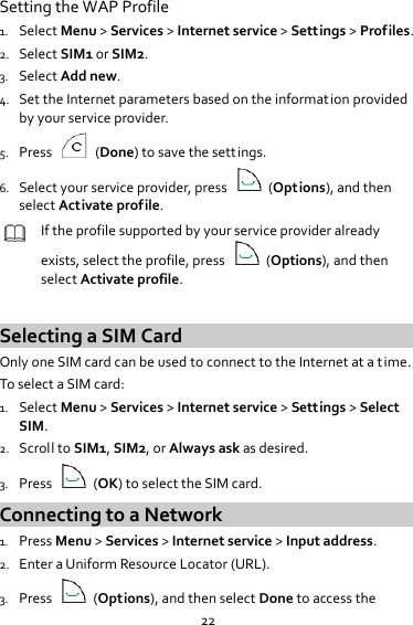 22 Setting the WAP Profile 1. Select Menu &gt; Services &gt; Internet service &gt; Settings &gt; Profiles. 2. Select SIM1 or SIM2. 3. Select Add new. 4. Set the Internet parameters based on the information provided by your service provider. 5. Press    (Done) to save the settings. 6. Select your service provider, press    (Options), and then select Activate profile.  If the profile supported by your service provider already exists, select the profile, press    (Options), and then select Activate profile.  Selecting a SIM Card Only one SIM card can be used to connect to the Internet at a time. To select a SIM card: 1. Select Menu &gt; Services &gt; Internet service &gt; Settings &gt; Select SIM. 2. Scroll to SIM1, SIM2, or Always ask as desired. 3. Press    (OK) to select the SIM card. Connecting to a Network 1. Press Menu &gt; Services &gt; Internet service &gt; Input address. 2. Enter a Uniform Resource Locator (URL). 3. Press    (Options), and then select Done to access the 