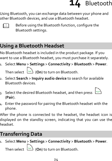 24 14  Bluetooth Using Bluetooth, you can exchange data between your phone and other Bluetooth devices, and use a Bluetooth headset.  Before using the Bluetooth function, configure the Bluetooth settings.  Using a Bluetooth Headset No Bluetooth headset is included in the product package. If you want to use a Bluetooth headset, you must purchase it separately. 1. Select Menu &gt; Settings &gt; Connectivity &gt; Bluetooth &gt; Power. Then select    (On) to turn on Bluetooth. 2. Select Search &gt; Inquiry audio device to search for available Bluetooth devices. 3. Select the desired Bluetooth headset, and then press   (Pair). 4. Enter the password for pairing the Bluetooth headset with the phone. After  the  phone  is  connected  to  the  headset,  the  headset  icon  is displayed  on  the  standby  screen,  indicating  that  you  can  use  the headset. Transferring Data 1. Select Menu &gt; Settings &gt; Connectivity &gt; Bluetooth &gt; Power. Then select    (On) to turn on Bluetooth. 