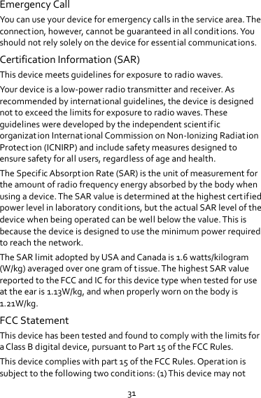 31 Emergency Call You can use your device for emergency calls in the service area. The connection, however, cannot be guaranteed in all conditions. You should not rely solely on the device for essential communications. Certification Information (SAR) This device meets guidelines for exposure to radio waves. Your device is a low-power radio transmitter and receiver. As recommended by international guidelines, the device is designed not to exceed the limits for exposure to radio waves. These guidelines were developed by the independent scientific organization International Commission on Non-Ionizing Radiation Protection (ICNIRP) and include safety measures designed to ensure safety for all users, regardless of age and health.   The Specific Absorption Rate (SAR) is the unit of measurement for the amount of radio frequency energy absorbed by the body when using a device. The SAR value is determined at the highest certified power level in laboratory conditions, but the actual SAR level of the device when being operated can be well below the value. This is because the device is designed to use the minimum power required to reach the network. The SAR limit adopted by USA and Canada is 1.6 watts/kilogram (W/kg) averaged over one gram of tissue. The highest SAR value reported to the FCC and IC for this device type when tested for use at the ear is 1.13W/kg, and when properly worn on the body is 1.21W/kg. FCC Statement This device has been tested and found to comply with the limits for a Class B digital device, pursuant to Part 15 of the FCC Rules.   This device complies with part 15 of the FCC Rules. Operation is subject to the following two conditions: (1) This device may not 