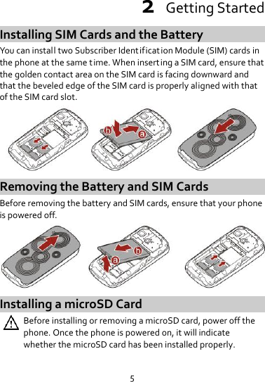 5 2  Getting Started Installing SIM Cards and the Battery You can install two Subscriber Identification Module (SIM) cards in the phone at the same t ime. When inserting a SIM card, ensure that the golden contact area on the SIM card is facing downward and that the beveled edge of the SIM card is properly aligned with that of the SIM card slot.  Removing the Battery and SIM Cards Before removing the battery and SIM cards, ensure that your phone is powered off.  Installing a microSD Card  Before installing or removing a microSD card, power off the phone. Once the phone is powered on, it will indicate whether the microSD card has been installed properly.  