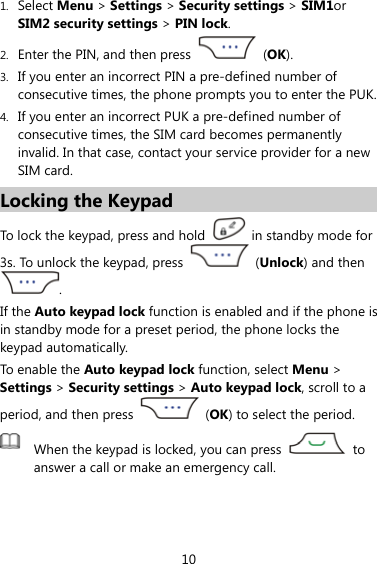 10 1. Select Menu &gt; Settings &gt; Security settings &gt; SIM1or SIM2 security settings &gt; PIN lock. 2. Enter the PIN, and then press   (OK). 3. If you enter an incorrect PIN a pre-defined number of consecutive times, the phone prompts you to enter the PUK. 4. If you enter an incorrect PUK a pre-defined number of consecutive times, the SIM card becomes permanently invalid. In that case, contact your service provider for a new SIM card. Locking the Keypad To lock the keypad, press and hold    in standby mode for 3s. To unlock the keypad, press   (Unlock) and then . If the Auto keypad lock function is enabled and if the phone is in standby mode for a preset period, the phone locks the keypad automatically. To enable the Auto keypad lock function, select Menu &gt; Settings &gt; Security settings &gt; Auto keypad lock, scroll to a period, and then press   (OK) to select the period.  When the keypad is locked, you can press   to answer a call or make an emergency call.  