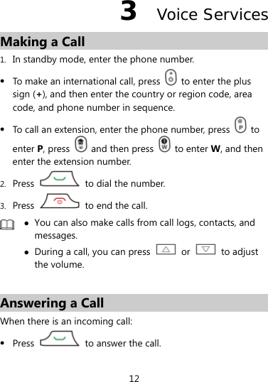 12 3  Voice Services Making a Call 1. In standby mode, enter the phone number. z To make an international call, press    to enter the plus sign (+), and then enter the country or region code, area code, and phone number in sequence. z To call an extension, enter the phone number, press   to enter P, press   and then press   to enter W, and then enter the extension number. 2. Press    to dial the number. 3. Press    to end the call.  z You can also make calls from call logs, contacts, and messages. z During a call, you can press   or   to adjust the volume.  Answering a Call When there is an incoming call: z Press    to answer the call. 