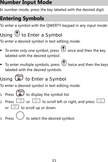 15 Number Input Mode In number mode, press the key labeled with the desired digit. Entering Symbols To enter a symbol with the QWERTY keypad in any input mode: Using   to Enter a Symbol To enter a desired symbol in text editing mode: z To enter only one symbol, press    once and then the key labeled with the desired symbol. z To enter multiple symbols, press    twice and then the keys labeled with the desired symbols. Using   to Enter a Symbol To enter a desired symbol in text editing mode: 1. Press    to display the symbol list. 2. Press   or    to scroll left or right, and press   or    to scroll up or down. 3. Press    to select the desired symbol. 