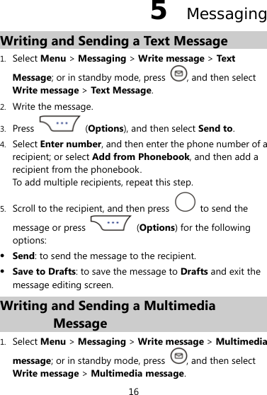 16 5  Messaging Writing and Sending a Text Message 1. Select Menu &gt; Messaging &gt; Write message &gt; Text  Message; or in standby mode, press  , and then select Write message &gt; Text Message. 2. Write the message. 3. Press   (Options), and then select Send to. 4. Select Enter number, and then enter the phone number of a recipient; or select Add from Phonebook, and then add a recipient from the phonebook. To add multiple recipients, repeat this step. 5. Scroll to the recipient, and then press   to send the message or press   (Options) for the following options: z Send: to send the message to the recipient. z Save to Drafts: to save the message to Drafts and exit the message editing screen. Writing and Sending a Multimedia Message 1. Select Menu &gt; Messaging &gt; Write message &gt; Multimedia message; or in standby mode, press  , and then select Write message &gt; Multimedia message. 