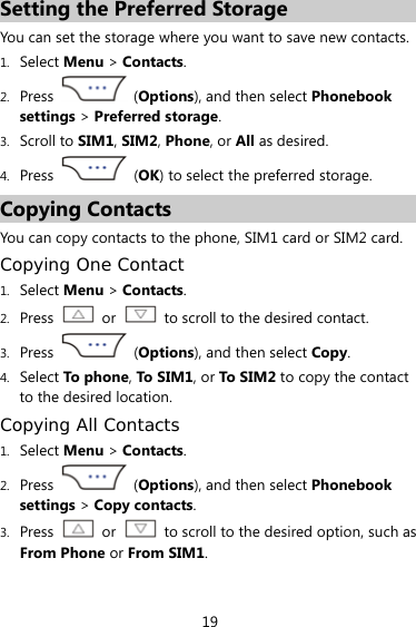 19 Setting the Preferred Storage You can set the storage where you want to save new contacts. 1. Select Menu &gt; Contacts. 2. Press  (Options), and then select Phonebook settings &gt; Preferred storage. 3. Scroll to SIM1, SIM2, Phone, or All as desired. 4. Press   (OK) to select the preferred storage. Copying Contacts You can copy contacts to the phone, SIM1 card or SIM2 card. Copying One Contact 1. Select Menu &gt; Contacts. 2. Press  or    to scroll to the desired contact. 3. Press   (Options), and then select Copy. 4. Select To ph on e, To  SIM1, or To SI M2  to copy the contact to the desired location. Copying All Contacts 1. Select Menu &gt; Contacts. 2. Press  (Options), and then select Phonebook settings &gt; Copy contacts. 3. Press  or    to scroll to the desired option, such as From Phone or From SIM1. 