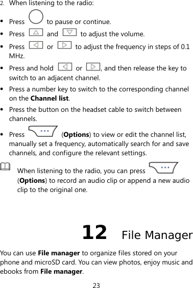 23 2. When listening to the radio: z Press    to pause or continue. z Press   and    to adjust the volume. z Press   or    to adjust the frequency in steps of 0.1 MHz. z Press and hold   or  , and then release the key to switch to an adjacent channel. z Press a number key to switch to the corresponding channel on the Channel list. z Press the button on the headset cable to switch between channels. z Press   (Options) to view or edit the channel list, manually set a frequency, automatically search for and save channels, and configure the relevant settings.  When listening to the radio, you can press   (Options) to record an audio clip or append a new audio clip to the original one.  12  File Manager You can use File manager to organize files stored on your phone and microSD card. You can view photos, enjoy music and ebooks from File manager. 