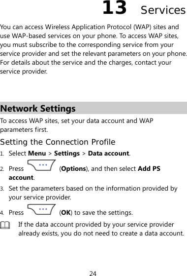 24 13  Services You can access Wireless Application Protocol (WAP) sites and use WAP-based services on your phone. To access WAP sites, you must subscribe to the corresponding service from your service provider and set the relevant parameters on your phone. For details about the service and the charges, contact your service provider.   Network Settings To access WAP sites, set your data account and WAP parameters first. Setting the Connection Profile 1. Select Menu &gt; Settings &gt; Data account. 2. Press   (Options), and then select Add PS account. 3. Set the parameters based on the information provided by your service provider. 4. Press   (OK) to save the settings.  If the data account provided by your service provider already exists, you do not need to create a data account. 