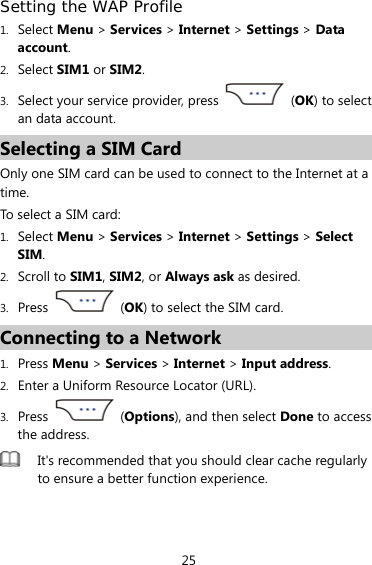 25 Setting the WAP Profile 1. Select Menu &gt; Services &gt; Internet &gt; Settings &gt; Data account. 2. Select SIM1 or SIM2. 3. Select your service provider, press   (OK) to select an data account. Selecting a SIM Card Only one SIM card can be used to connect to the Internet at a time. To select a SIM card: 1. Select Menu &gt; Services &gt; Internet &gt; Settings &gt; Select SIM. 2. Scroll to SIM1, SIM2, or Always ask as desired. 3. Press   (OK) to select the SIM card. Connecting to a Network 1. Press Menu &gt; Services &gt; Internet &gt; Input address. 2. Enter a Uniform Resource Locator (URL). 3. Press   (Options), and then select Done to access the address.  It&apos;s recommended that you should clear cache regularly to ensure a better function experience.  