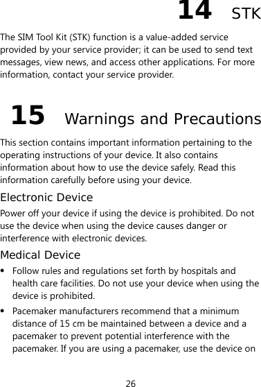 26 14  STK The SIM Tool Kit (STK) function is a value-added service provided by your service provider; it can be used to send text messages, view news, and access other applications. For more information, contact your service provider. 15  Warnings and Precautions This section contains important information pertaining to the operating instructions of your device. It also contains information about how to use the device safely. Read this information carefully before using your device. Electronic Device Power off your device if using the device is prohibited. Do not use the device when using the device causes danger or interference with electronic devices. Medical Device z Follow rules and regulations set forth by hospitals and health care facilities. Do not use your device when using the device is prohibited. z Pacemaker manufacturers recommend that a minimum distance of 15 cm be maintained between a device and a pacemaker to prevent potential interference with the pacemaker. If you are using a pacemaker, use the device on 