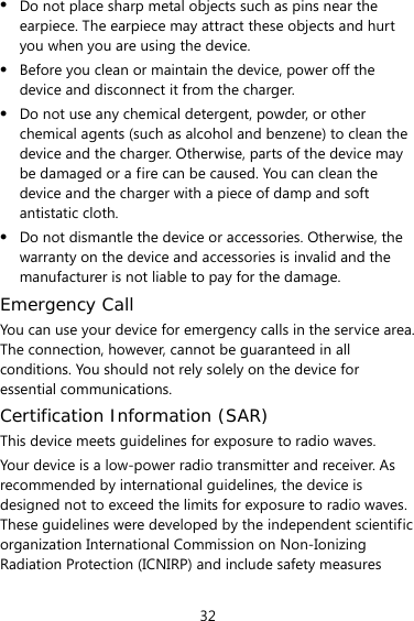 32 z Do not place sharp metal objects such as pins near the earpiece. The earpiece may attract these objects and hurt you when you are using the device. z Before you clean or maintain the device, power off the device and disconnect it from the charger.   z Do not use any chemical detergent, powder, or other chemical agents (such as alcohol and benzene) to clean the device and the charger. Otherwise, parts of the device may be damaged or a fire can be caused. You can clean the device and the charger with a piece of damp and soft antistatic cloth. z Do not dismantle the device or accessories. Otherwise, the warranty on the device and accessories is invalid and the manufacturer is not liable to pay for the damage. Emergency Call You can use your device for emergency calls in the service area. The connection, however, cannot be guaranteed in all conditions. You should not rely solely on the device for essential communications. Certification Information (SAR) This device meets guidelines for exposure to radio waves. Your device is a low-power radio transmitter and receiver. As recommended by international guidelines, the device is designed not to exceed the limits for exposure to radio waves. These guidelines were developed by the independent scientific organization International Commission on Non-Ionizing Radiation Protection (ICNIRP) and include safety measures 