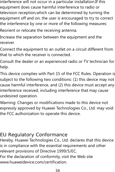 34 interference will not occur in a particular installation.If this equipment does cause harmful interference to radio or television reception,which can be determined by turning the equipment off and on, the user is encouraged to try to correct the interference by one or more of the following measures: Reorient or relocate the receiving antenna. Increase the separation between the equipment and the receiver. Connect the equipment to an outlet on a circuit different from that to which the receiver is connected. Consult the dealer or an experienced radio or TV technician for help. This device complies with Part 15 of the FCC Rules. Operation is subject to the following two conditions: (1) this device may not cause harmful interference, and (2) this device must accept any interference received, including interference that may cause undesired operation. Warning: Changes or modifications made to this device not expressly approved by Huawei Technologies Co., Ltd. may void the FCC authorization to operate this device.   EU Regulatory Conformance Hereby, Huawei Technologies Co., Ltd. declares that this device is in compliance with the essential requirements and other relevant provisions of Directive 1999/5/EC. For the declaration of conformity, visit the Web site www.huaweidevice.com/certification. 
