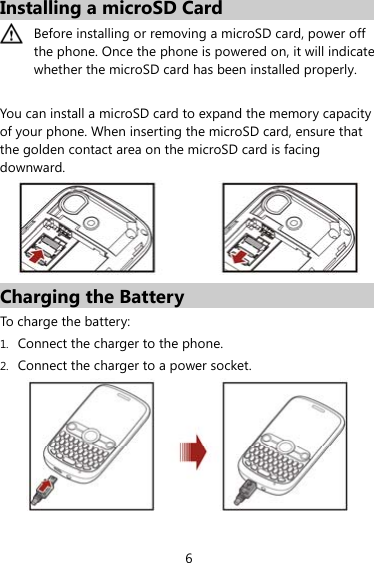 6 Installing a microSD Card  Before installing or removing a microSD card, power off the phone. Once the phone is powered on, it will indicate whether the microSD card has been installed properly.  You can install a microSD card to expand the memory capacity of your phone. When inserting the microSD card, ensure that the golden contact area on the microSD card is facing downward.  Charging the Battery To charge the battery: 1. Connect the charger to the phone. 2. Connect the charger to a power socket.  
