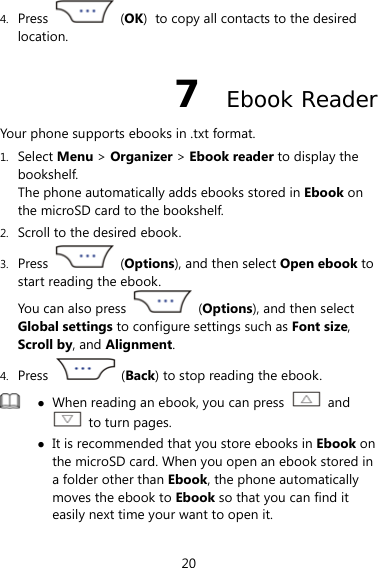 20 4. Press   (OK) to copy all contacts to the desired location. 7  Ebook Reader Your phone supports ebooks in .txt format. 1. Select Menu &gt; Organizer &gt; Ebook reader to display the bookshelf. The phone automatically adds ebooks stored in Ebook on the microSD card to the bookshelf. 2. Scroll to the desired ebook. 3. Press   (Options), and then select Open ebook to start reading the ebook. You can also press   (Options), and then select Global settings to configure settings such as Font size, Scroll by, and Alignment. 4. Press   (Back) to stop reading the ebook.  z When reading an ebook, you can press   and   to turn pages. z It is recommended that you store ebooks in Ebook on the microSD card. When you open an ebook stored in a folder other than Ebook, the phone automatically moves the ebook to Ebook so that you can find it easily next time your want to open it.  