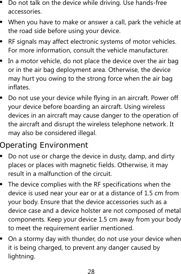 28 z Do not talk on the device while driving. Use hands-free accessories. z When you have to make or answer a call, park the vehicle at the road side before using your device.     z RF signals may affect electronic systems of motor vehicles. For more information, consult the vehicle manufacturer. z In a motor vehicle, do not place the device over the air bag or in the air bag deployment area. Otherwise, the device may hurt you owing to the strong force when the air bag inflates. z Do not use your device while flying in an aircraft. Power off your device before boarding an aircraft. Using wireless devices in an aircraft may cause danger to the operation of the aircraft and disrupt the wireless telephone network. It may also be considered illegal.   Operating Environment z Do not use or charge the device in dusty, damp, and dirty places or places with magnetic fields. Otherwise, it may result in a malfunction of the circuit. z The device complies with the RF specifications when the device is used near your ear or at a distance of 1.5 cm from your body. Ensure that the device accessories such as a device case and a device holster are not composed of metal components. Keep your device 1.5 cm away from your body to meet the requirement earlier mentioned. z On a stormy day with thunder, do not use your device when it is being charged, to prevent any danger caused by lightning. 