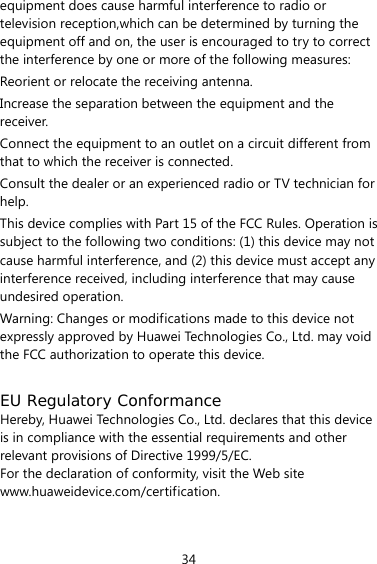 34 equipment does cause harmful interference to radio or television reception,which can be determined by turning the equipment off and on, the user is encouraged to try to correct the interference by one or more of the following measures: Reorient or relocate the receiving antenna. Increase the separation between the equipment and the receiver. Connect the equipment to an outlet on a circuit different from that to which the receiver is connected. Consult the dealer or an experienced radio or TV technician for help. This device complies with Part 15 of the FCC Rules. Operation is subject to the following two conditions: (1) this device may not cause harmful interference, and (2) this device must accept any interference received, including interference that may cause undesired operation. Warning: Changes or modifications made to this device not expressly approved by Huawei Technologies Co., Ltd. may void the FCC authorization to operate this device.  EU Regulatory Conformance Hereby, Huawei Technologies Co., Ltd. declares that this device is in compliance with the essential requirements and other relevant provisions of Directive 1999/5/EC. For the declaration of conformity, visit the Web site www.huaweidevice.com/certification.  