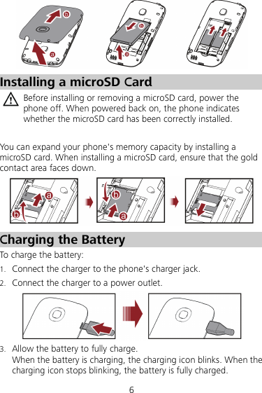 6  Installing a microSD Card  Before installing or removing a microSD card, power the phone off. When powered back on, the phone indicates whether the microSD card has been correctly installed.  You can expand your phone&apos;s memory capacity by installing a microSD card. When installing a microSD card, ensure that the gold contact area faces down.  Charging the Battery To charge the battery: 1. Connect the charger to the phone&apos;s charger jack. 2. Connect the charger to a power outlet.  3. Allow the battery to fully charge. When the battery is charging, the charging icon blinks. When the charging icon stops blinking, the battery is fully charged. 