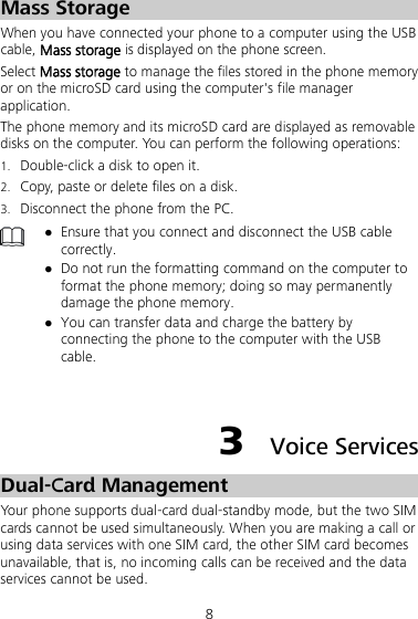 8 Mass Storage When you have connected your phone to a computer using the USB cable, Mass storage is displayed on the phone screen.   Select Mass storage to manage the files stored in the phone memory or on the microSD card using the computer&apos;s file manager application. The phone memory and its microSD card are displayed as removable disks on the computer. You can perform the following operations: 1. Double-click a disk to open it. 2. Copy, paste or delete files on a disk. 3. Disconnect the phone from the PC.   Ensure that you connect and disconnect the USB cable correctly.  Do not run the formatting command on the computer to format the phone memory; doing so may permanently damage the phone memory.  You can transfer data and charge the battery by connecting the phone to the computer with the USB cable.  3  Voice Services Dual-Card Management Your phone supports dual-card dual-standby mode, but the two SIM cards cannot be used simultaneously. When you are making a call or using data services with one SIM card, the other SIM card becomes unavailable, that is, no incoming calls can be received and the data services cannot be used. 